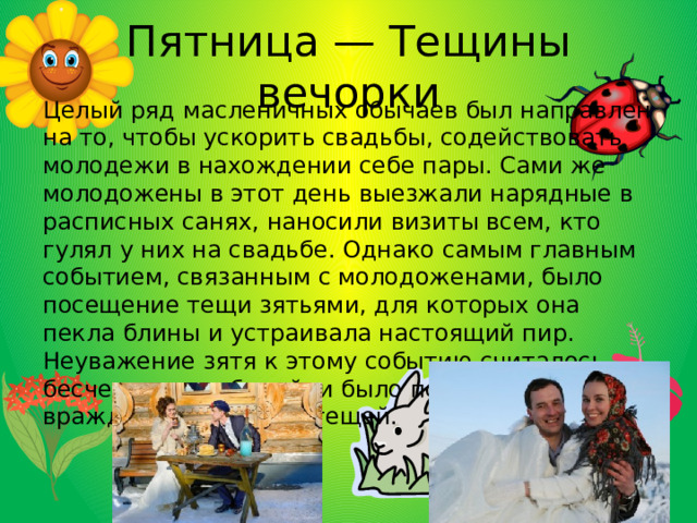 Пятница — Тещины вечорки Целый ряд масленичных обычаев был направлен на то, чтобы ускорить свадьбы, содействовать молодежи в нахождении себе пары. Сами же молодожены в этот день выезжали нарядные в расписных санях, наносили визиты всем, кто гулял у них на свадьбе. Однако самым главным событием, связанным с молодоженами, было посещение тещи зятьями, для которых она пекла блины и устраивала настоящий пир. Неуважение зятя к этому событию считалось бесчестием и обидой, и было поводом к вечной вражде между ним и тещей. 