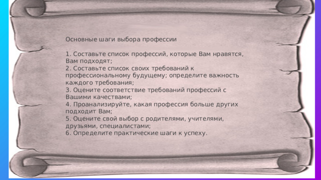 Основные шаги выбора профессии 1. Составьте список профессий, которые Вам нравятся, Вам подходят; 2. Составьте список своих требований к профессиональному будущему; определите важность каждого требования; 3. Оцените соответствие требований профессий с Вашими качествами; 4. Проанализируйте, какая профессия больше других подходит Вам; 5. Оцените свой выбор с родителями, учителями, друзьями, специалистами; 6. Определите практические шаги к успеху.   