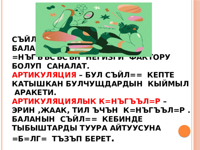   Съйл== кебинин =нъгъъсъ баланын ар тараптуу =нъгъъсъсън негизги фактору болуп саналат.  Артикуляция – бул съйл== кепте катышкан булчущдардын кыймыл аракети.  Артикуляциялык к=нъгъъл=р – эрин ,жаак, тил ъчън к=нъгъъл=р .  Баланын съйл== кебинде тыбыштарды туура айтуусуна =б=лг= тъзъп берет . 