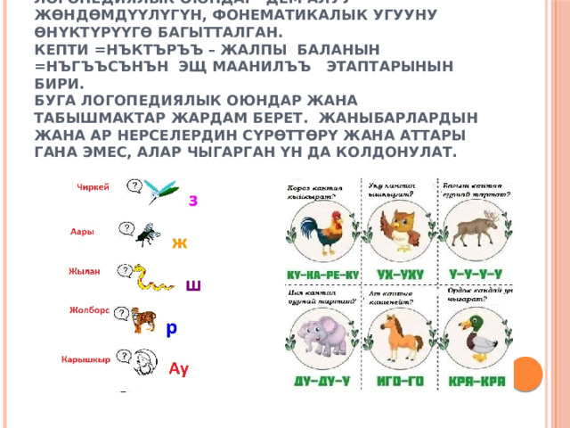 Логопедиялык оюндар  Логопедиялык оюндар- дем алуу жөндөмдүүлүгүн, фонематикалык угууну өнүктүрүүгө багытталган.  Кепти =нъктъръъ – жалпы баланын  =нъгъъсънън эщ маанилъъ этаптарынын бири.  Буга логопедиялык оюндар жана табышмактар ​​жардам берет. Жаныбарлардын жана ар нерселердин сүрөттөрү жана аттары гана эмес, алар чыгарган үн да колдонулат.      