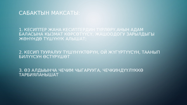 Сабактын максаты:    1. кесиптер жана кесиптердин түрлөрү,анын адам баласына кызмат көрсөтүүсү, жашоодогу зарылдыгы жөнүндө түшүнүк алышат;    2. кесип тууралуу түшүнүктөрүн, ой жүгүртүүсүн, таанып билүүсун өстүрүшөт    3. Өз алдыынча чечим чыгарууга, чечкиндүүлүккө тарбияланышат  