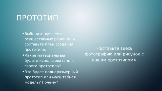 Прототип Выберите лучшее из осуществимых решений и составьте план создания прототипа. Какие материалы вы будете использовать для своего прототипа? Это будет полноразмерный прототип или масштабная модель? Почему? Выберите лучшее из осуществимых решений и составьте план создания прототипа. Какие материалы вы будете использовать для своего прототипа? Это будет полноразмерный прототип или масштабная модель? Почему?  4 