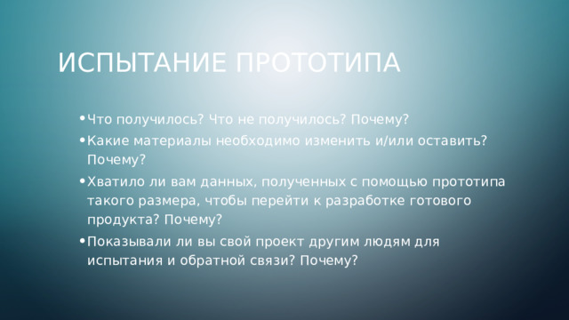 Испытание прототипа Что получилось? Что не получилось? Почему? Какие материалы необходимо изменить и/или оставить? Почему? Хватило ли вам данных, полученных с помощью прототипа такого размера, чтобы перейти к разработке готового продукта? Почему? Показывали ли вы свой проект другим людям для испытания и обратной связи? Почему? Что получилось? Что не получилось? Почему? Какие материалы необходимо изменить и/или оставить? Почему? Хватило ли вам данных, полученных с помощью прототипа такого размера, чтобы перейти к разработке готового продукта? Почему? Показывали ли вы свой проект другим людям для испытания и обратной связи? Почему? 4 