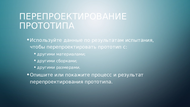 Перепроектирование прототипа Используйте данные по результатам испытания, чтобы перепроектировать прототип с: Используйте данные по результатам испытания, чтобы перепроектировать прототип с: другими материалами; другими сборками; другими размерами. Опишите или покажите процесс и результат перепроектирования прототипа. другими материалами; другими сборками; другими размерами. другими материалами; другими сборками; другими размерами. Опишите или покажите процесс и результат перепроектирования прототипа. 4 