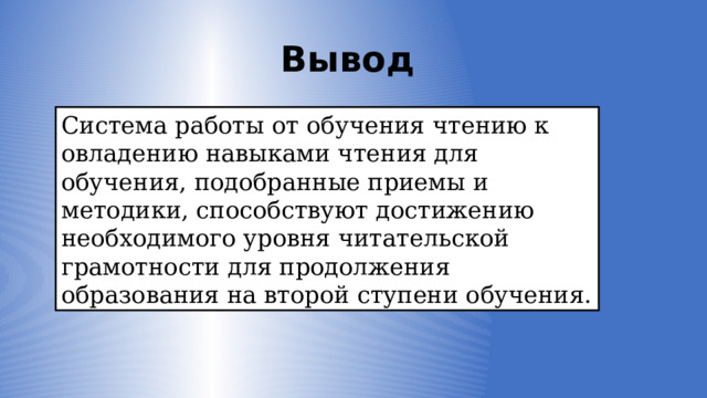 Вывод Система работы от обучения чтению к овладению навыками чтения для обучения, подобранные приемы и методики, способствуют достижению необходимого уровня читательской грамотности для продолжения образования на второй ступени обучения. 