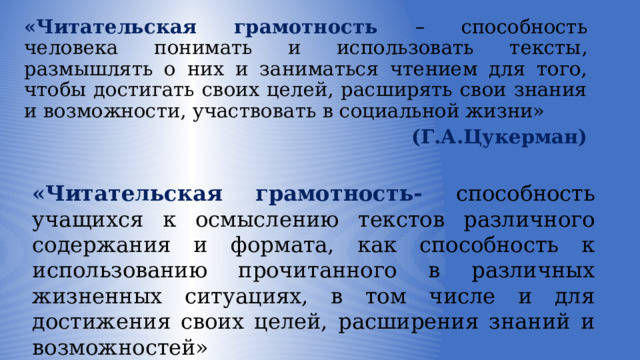 «Читательская грамотность – способность человека понимать и использовать тексты, размышлять о них и заниматься чтением для того, чтобы достигать своих целей, расширять свои знания и возможности, участвовать в социальной жизни»     (Г.А.Цукерман) «Читательская грамотность- способность учащихся к осмыслению текстов различного содержания и формата, как способность к использованию прочитанного в различных жизненных ситуациях, в том числе и для достижения своих целей, расширения знаний и возможностей» (международное исследование PIRLS) 