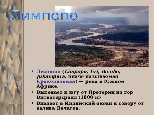 Лимпопо ( Limpopo , Uri , Bembe , Juhampura , иначе называемая Крокодиловая ) — река в Южной Африке. Вытекает к югу от Претории из гор Витватерсранд (1800 м) Впадает в Индийский океан к северу от залива Делагоа.  
