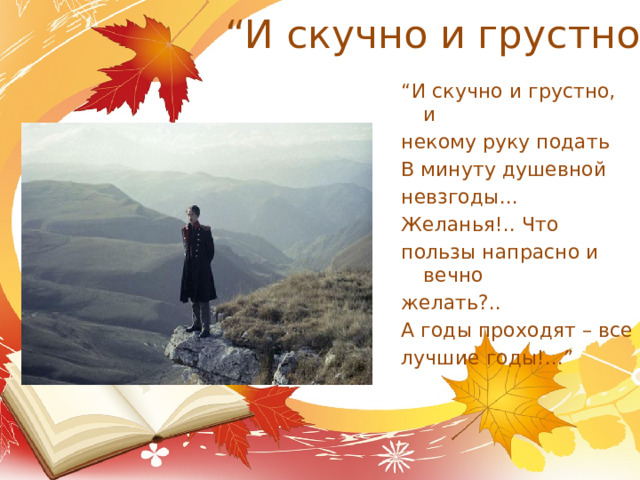 “ И скучно и грустно” “ И скучно и грустно, и некому руку подать В минуту душевной невзгоды... Желанья!.. Что пользы напрасно и вечно желать?.. А годы проходят – все лучшие годы!...” 