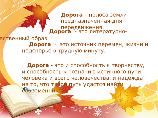 Дорога – полоса земли предназначенная для передвижения.  Дорога - это литературно-художественный образ.  Дорога -  это источник перемен, жизни и подспорье в трудную минуту.  Дорога - это и способность к творчеству, и способность к познанию истинного пути человека и всего человечества, и надежда на то, что такой путь удастся найти современникам. 