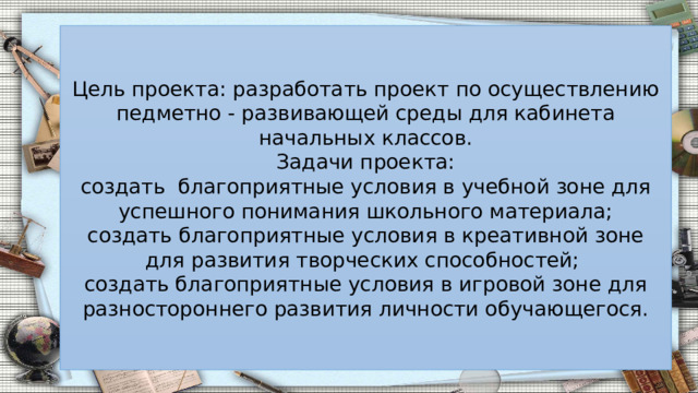 Цель проекта: разработать проект по осуществлению педметно - развивающей среды для кабинета начальных классов. Задачи проекта: создать благоприятные условия в учебной зоне для успешного понимания школьного материала; создать благоприятные условия в креативной зоне для развития творческих способностей; создать благоприятные условия в игровой зоне для разностороннего развития личности обучающегося. 