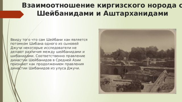 Взаимоотношение киргизского норода с Шейбанидами и Аштарханидами Ввиду того что сам Шейбани хан является потомком Шибана одного из сыновей Джучи некоторые исследователи не делают различия между шейбанидами и шибанидами. Соответственно правление династии Шейбанидов в Средней Азии признают как продолжением правления династии Шибанидов из улуса Джучи. 