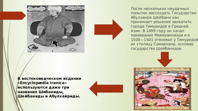 После нескольких неудачных попыток воссоздать Государство Абулхаира Шейбани хан принимает решение захватить города Тимуридов в Средней Азии. В 1499 году он начал завоевание Мавераннахра и в 1500—1501 отвоевал у Тимуридов их столицу Самарканд, основав государство Шейбанидов. В востоковедческом издании «Encyclopædia Iranica» используются даже три названия Шибаниды, Шейбаниды и Абулхайриды. 