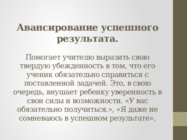 Авансирование успешного результата.   Помогает учителю выразить свою твердую убежденность в том, что его ученик обязательно справиться с поставленной задачей. Это, в свою очередь, внушает ребенку уверенность в свои силы и возможности. «У вас обязательно получиться.», «Я даже не сомневаюсь в успешном результате».   