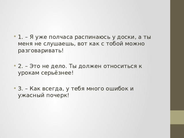 1. – Я уже полчаса распинаюсь у доски, а ты меня не слушаешь, вот как с тобой можно разговаривать! 2. – Это не дело. Ты должен относиться к урокам серьёзнее! 3. – Как всегда, у тебя много ошибок и ужасный почерк! 