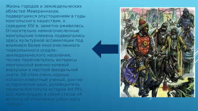 Жизнь городов и земледельческих областей Мавераннахра, подвергшихся опустошениям в годы монгольского нашествия, к середине XIV в. заметно оживилась. Относительно немногочисленные монгольские племена подвергались здесь культурной ассимиляции под влиянием более многочисленного тюркоязычного оседло-земледельческого населения, теснее переплетались интересы монгольской военно-кочевой верхушки и местной феодальной знати. Об этом очень хорошо написал известный ученый, доктор исторических наук, руководитель проекта Института истории АН РУз, Ш.С.Камолиддин в своей статье «К вопросу об этногенезе узбекского народа». 