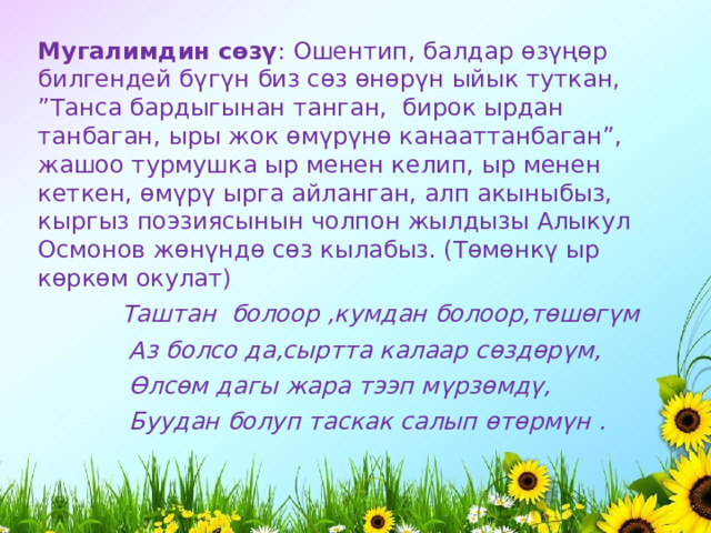 Мугалимдин   с ө з ү : Ошентип, балдар ө з үңө р билгендей б ү г ү н биз с ө з ө н ө р ү н ыйык туткан, ”Танса бардыгынан танган,  бирок ырдан танбаган, ыры жок ө м ү р ү н ө канааттанбаган”, жашоо турмушка ыр менен келип, ыр менен кеткен, ө м ү р ү ырга айланган, алп акыныбыз, кыргыз поэзиясынын чолпон жылдызы Алыкул Осмонов ж ө н ү нд ө с ө з кылабыз. (Т ө м ө нк ү ыр к ө рк ө м окулат)             Таштан  болоор ,кумдан болоор,т ө ш ө г ү м              Аз болсо да,сыртта калаар с ө зд ө р ү м,              Ө лс ө м дагы жара тээп м ү рз ө мд ү ,              Буудан болуп таскак салып ө т ө рм ү н . 