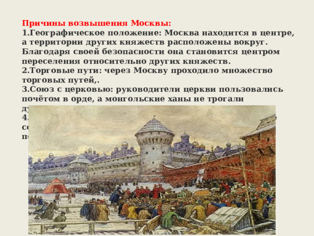 Причины возвышения Москвы: Географическое положение: Москва находится в центре, а территории других княжеств расположены вокруг. Благодаря своей безопасности она становится центром переселения относительно других княжеств. Торговые пути: через Москву проходило множество торговых путей,. Союз с церковью: руководители церкви пользовались почётом в орде, а монгольские ханы не трогали духовенство. Политика московских князей: московские князья не ссорились между собой и с ордой, придерживались политики компромиссов. 
