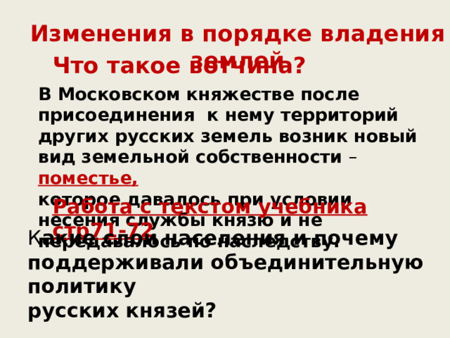 Изменения в порядке владения землей Что такое вотчина? В Московском княжестве после присоединения к нему территорий других русских земель возник новый вид земельной собственности – поместье, которое давалось при условии несения службы князю и не передавалось по наследству. Работа с текстом учебника стр71-72 К акие слои населения и почему поддерживали объединительную политику русских князей? 