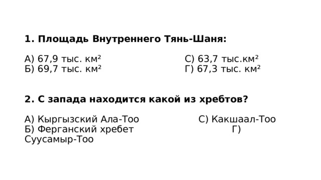 1. Площадь Внутреннего Тянь-Шаня:   А) 67,9 тыс. км² С) 63,7 тыс.км²  Б) 69,7 тыс. км² Г) 67,3 тыс. км²    2. С запада находится какой из хребтов?   А) Кыргызский Ала-Тоо С) Какшаал-Тоо  Б) Ферганский хребет Г) Суусамыр-Тоо 