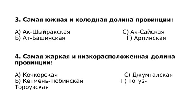3. Самая южная и холодная долина провинции:   А) Ак-Шыйракская С) Ак-Сайская  Б) Ат-Башинская Г) Арпинская    4. Самая жаркая и низкорасположенная долина провинции:   А) Кочкорская С) Джумгалская  Б) Кетмень-Тюбинская Г) Тогуз-Тороузская 