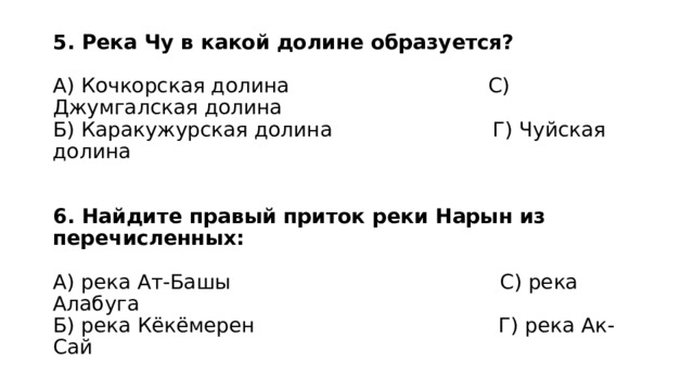 5. Река Чу в какой долине образуется?   А) Кочкорская долина С) Джумгалская долина  Б) Каракужурская долина Г) Чуйская долина    6. Найдите правый приток реки Нарын из перечисленных:   А) река Ат-Башы С) река Алабуга  Б) река Кёкёмерен Г) река Ак-Сай 