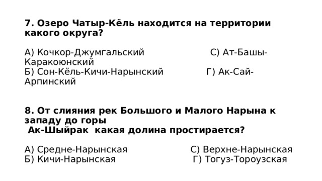 7. Озеро Чатыр-Кёль находится на территории какого округа?   А) Кочкор-Джумгальский С) Ат-Башы-Каракоюнский  Б) Сон-Кёль-Кичи-Нарынский Г) Ак-Сай-Арпинский    8. От слияния рек Большого и Малого Нарына к западу до горы  Ак-Шыйрак какая долина простирается?   А) Средне-Нарынская С) Верхне-Нарынская  Б) Кичи-Нарынская Г) Тогуз-Тороузская 