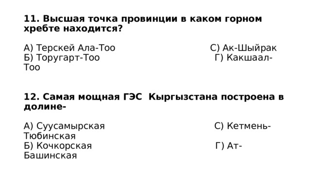 11. Высшая точка провинции в каком горном хребте находится?   А) Терскей Ала-Тоо С) Ак-Шыйрак  Б) Торугарт-Тоо Г) Какшаал-Тоо    12. Самая мощная ГЭС Кыргызстана построена в долине-   А) Суусамырская С) Кетмень-Тюбинская  Б) Кочкорская Г) Ат-Башинская 