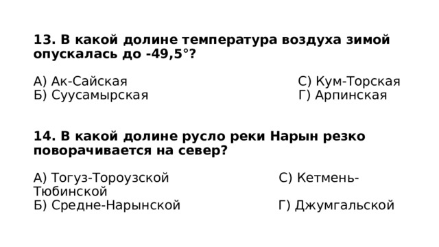 13. В какой долине температура воздуха зимой опускалась до -49,5°?   А) Ак-Сайская С) Кум-Торская  Б) Суусамырская Г) Арпинская    14. В какой долине русло реки Нарын резко поворачивается на север?   А) Тогуз-Тороузской С) Кетмень-Тюбинской  Б) Средне-Нарынской Г) Джумгальской 