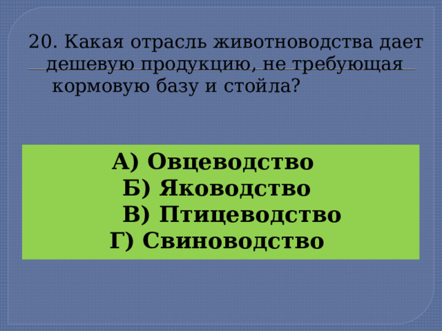 20. Какая отрасль животноводства дает  дешевую продукцию, не требующая  кормовую базу и стойла?   А) Овцеводство Б) Яководство  В) Птицеводство Г) Свиноводство  