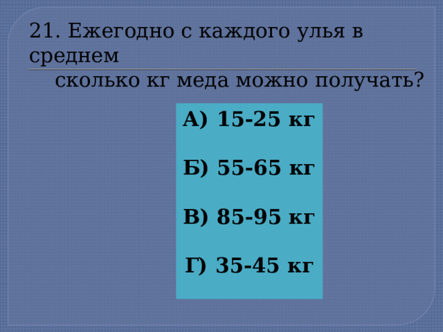 21. Ежегодно с каждого улья в среднем  сколько кг меда можно получать? А) 15-25 кг  Б) 55-65 кг  В) 85-95 кг  Г) 35-45 кг  