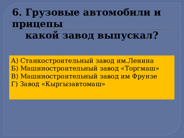 6. Грузовые автомобили и прицепы  какой завод выпускал? А) Станкостроительный завод им.Ленина Б) Машиностроительный завод «Торгмаш» В) Машиностроительный завод им Фрунзе Г) Завод «Кыргызавтомаш»  