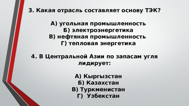 3. Какая отрасль составляет основу ТЭК?   А) угольная промышленность  Б) электроэнергетика  В) нефтяная промышленность  Г) тепловая энергетика   4. В Центральной Азии по запасам угля лидирует:   А) Кыргызстан  Б) Казахстан  В) Туркменистан  Г) Узбекстан 