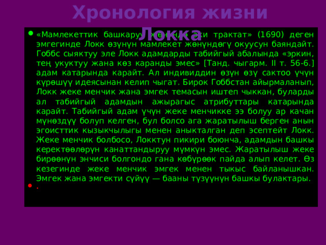 Хронология жизни Локка «Мамлекеттик башкаруу жөнүндө эки трактат» (1690) деген эмгегинде Локк өзүнүн мамлекет жөнүндөгү окуусун баяндайт. Гоббс сыяктуу эле Локк адамдарды табийгый абалында «эркин, тең укуктуу жана көз каранды эмес» [Танд. чыгарм. II т. 56-6.] адам катарында карайт. Ал индивиддин өзүн өзү сактоо үчүн күрөшүү идеясынан келип чыгат. Бирок Гоббстан айырмаланып, Локк жеке менчик жана эмгек темасын иштеп чыккан, буларды ал табийгый адамдын ажырагыс атрибуттары катарында карайт. Табийгый адам үчүн жеке менчикке ээ болуу ар качан мүнөздүү болуп келген, бул болсо ага жаратылыш берген анын эгоисттик кызыкчылыгы менен аныкталган деп эсептейт Локк. Жеке менчик болбосо, Локктун пикири боюнча, адамдын башкы керектөөлөрүн канаттандыруу мүмкүн эмес. Жаратылыш жеке бирөөнүн энчиси болгондо гана көбүрөөк пайда алып келет. Өз кезегинде жеке менчик эмгек менен тыкыс байланышкан. Эмгек жана эмгекти сүйүү — бааны түзүүнүн башкы булактары. . 