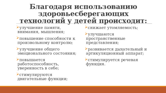 Благодаря использованию здоровьесберегающих технологий у детей происходит: улучшение памяти, внимания, мышления; повышение способности к произвольному контролю; улучшение общего эмоционального состояния; повышается работоспособность, уверенность в себе; стимулируются двигательные функции; снижает утомляемость; улучшаются пространственные представления;  развивается дыхательный и артикуляционный аппарат; стимулируется речевая функция. 