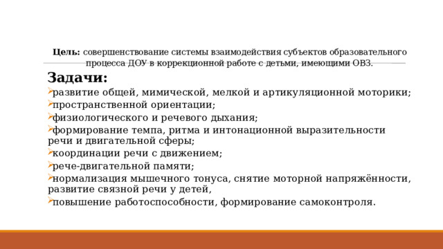 Цель: совершенствование системы взаимодействия субъектов образовательного процесса ДОУ в коррекционной работе с детьми, имеющими ОВЗ.   Задачи:  развитие общей, мимической, мелкой и артикуляционной моторики;  пространственной ориентации;  физиологического и речевого дыхания;  формирование темпа, ритма и интонационной выразительности речи и двигательной сферы;  координации речи с движением;  рече-двигательной памяти;  нормализация мышечного тонуса, снятие моторной напряжённости, развитие связной речи у детей,  повышение работоспособности, формирование самоконтроля. 