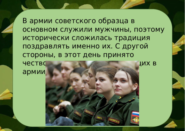 В армии советского образца в основном служили мужчины, поэтому исторически сложилась традиция поздравлять именно их. С другой стороны, в этот день принято чествовать и женщин , служащих в армии. 