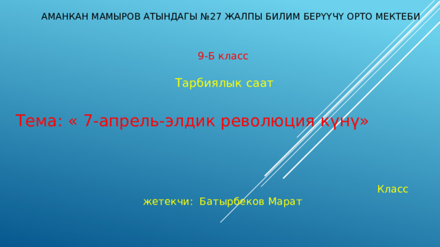  Аманкан Мамыров атындагы №27 жалпы билим берүүчү орто мектеби  9-Б класс  Тарбиялык саат  Тема: « 7-апрель-элдик революция күнү»   Класс жетекчи: Батырбеков Марат 