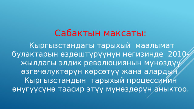 Сабактын максаты:  Кыргызстандагы тарыхый маалымат булактарын өздөштүрүүнүн негизинде 2010-жылдагы элдик революциянын мүнөздүү өзгөчөлуктөрүн көрсөтүү жана алардын Кыргызстандын тарыхый процессинин өнүгүүсүнө таасир этүү мүнөздөрүн аныктоо. 