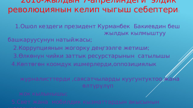  2010-жылдын 7-апрелиндеги элдик революциянын келип чыгыш себептери :  1.Ошол кездеги президент Курманбек Бакиевдин беш жылдык кылмыштуу башкаруусунун натыйжасы;  2.Коррупциянын жогорку деңгээлге жетиши;  3.Өлкөнүн чийки заттык ресурстарынын сатылышы  4.Көптөгөн коомдук ишмерлерди,оппозициялык  журналисттерди ,саясатчыларды куугунтуктоо жана өлтүрүлүп  жок кылынышы;  5.Свет жана мобилдик кызматтардын акысынын жогорулашы  6.Бакиедик кландык бийликтин күчөшү. 