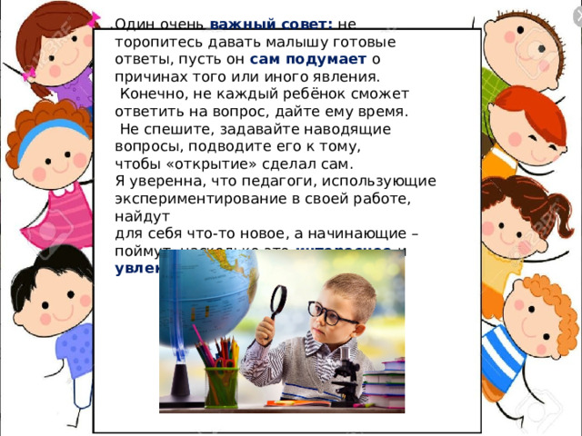Один очень важный совет: не торопитесь давать малышу готовые ответы, пусть он сам подумает о причинах того или иного явления.  Конечно, не каждый ребёнок сможет ответить на вопрос, дайте ему время.  Не спешите, задавайте наводящие вопросы, подводите его к тому, чтобы «открытие» сделал сам. Я уверенна, что педагоги, использующие  экспериментирование в своей работе, найдут для себя что-то новое, а начинающие – поймут, насколько это интересное и увлекательное занятие. 