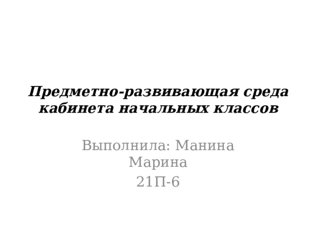 Предметно-развивающая среда кабинета начальных классов Выполнила: Манина Марина 21П-6 