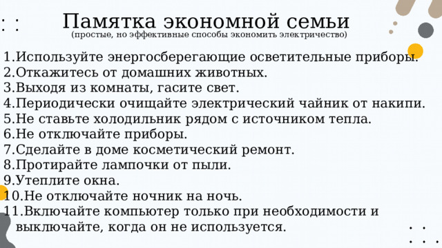 Памятка экономной семьи (простые, но эффективные способы экономить электричество) Используйте энергосберегающие осветительные приборы. Откажитесь от домашних животных. Выходя из комнаты, гасите свет. Периодически очищайте электрический чайник от накипи. Не ставьте холодильник рядом с источником тепла. Не отключайте приборы. Сделайте в доме косметический ремонт. Протирайте лампочки от пыли. Утеплите окна. Не отключайте ночник на ночь. Включайте компьютер только при необходимости и выключайте, когда он не используется. 