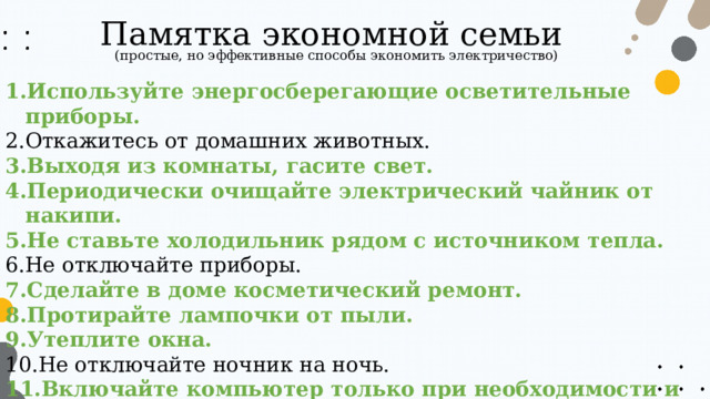 Памятка экономной семьи (простые, но эффективные способы экономить электричество) Используйте энергосберегающие осветительные приборы. Откажитесь от домашних животных. Выходя из комнаты, гасите свет. Периодически очищайте электрический чайник от накипи. Не ставьте холодильник рядом с источником тепла. Не отключайте приборы. Сделайте в доме косметический ремонт. Протирайте лампочки от пыли. Утеплите окна. Не отключайте ночник на ночь. Включайте компьютер только при необходимости и выключайте, когда он не используется. 