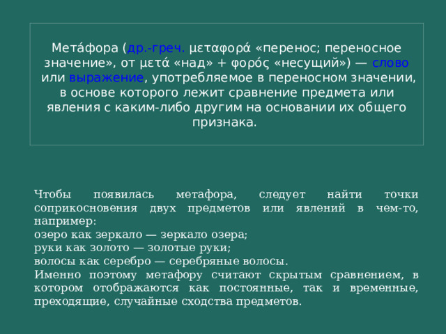 Мета́фора ( др.-греч.  μεταφορά «перенос; переносное значение», от μετά «над» + φορός «несущий») —  слово  или  выражение , употребляемое в переносном значении, в основе которого лежит сравнение предмета или явления с каким-либо другим на основании их общего признака.  Чтобы появилась метафора, следует найти точки соприкосновения двух предметов или явлений в чем-то, например: озеро как зеркало — зеркало озера; руки как золото — золотые руки; волосы как серебро — серебряные волосы. Именно поэтому метафору считают скрытым сравнением, в котором отображаются как постоянные, так и временные, преходящие, случайные сходства предметов. 