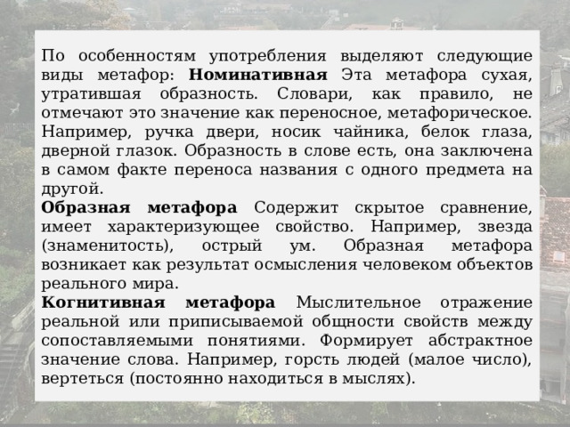 По особенностям употребления выделяют следующие виды метафор: Номинативная Эта метафора сухая, утратившая образность. Словари, как правило, не отмечают это значение как переносное, метафорическое. Например, ручка двери, носик чайника, белок глаза, дверной глазок. Образность в слове есть, она заключена в самом факте переноса названия с одного предмета на другой. Образная метафора Содержит скрытое сравнение, имеет характеризующее свойство. Например, звезда (знаменитость), острый ум. Образная метафора возникает как результат осмысления человеком объектов реального мира. Когнитивная метафора Мыслительное отражение реальной или приписываемой общности свойств между сопоставляемыми понятиями. Формирует абстрактное значение слова. Например, горсть людей (малое число), вертеться (постоянно находиться в мыслях). 