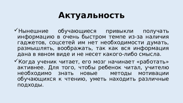 Актуальность Нынешние обучающиеся привыкли получать информацию в очень быстром темпе из-за наличия гаджетов, соцсетей им нет необходимости думать, размышлять, воображать, так как вся информация дана в явном виде и не несет какого-либо смысла. Когда ученик читает, его мозг начинает «работать» активнее. Для того, чтобы ребенок читал, учителю необходимо знать новые методы мотивации обучающихся к чтению, уметь находить различные подходы. 