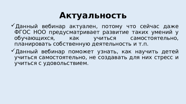 Актуальность Данный вебинар актуален, потому что сейчас даже ФГОС НОО предусматривает развитие таких умений у обучающихся, как учиться самостоятельно, планировать собственную деятельность и т.п. Данный вебинар поможет узнать, как научить детей учиться самостоятельно, не создавать для них стресс и учиться с удовольствием.   