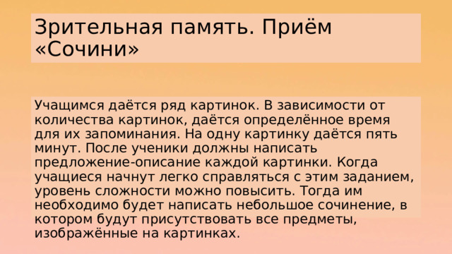 Зрительная память. Приём «Сочини» Учащимся даётся ряд картинок. В зависимости от количества картинок, даётся определённое время для их запоминания. На одну картинку даётся пять минут. После ученики должны написать предложение-описание каждой картинки. Когда учащиеся начнут легко справляться с этим заданием, уровень сложности можно повысить. Тогда им необходимо будет написать небольшое сочинение, в котором будут присутствовать все предметы, изображённые на картинках. 