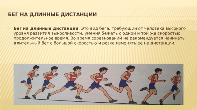 Бег на длинные дистанции Бег на длинные дистанции . Это вид бега, требующий от человека высокого уровня развития выносливости, умения бежать с одной и той же скоростью продолжительное время. Во время соревнований не рекомендуется начинать длительный бег с большой скоростью и резко изменять ее на дистанции. 