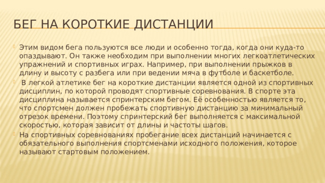 Бег на короткие дистанции Этим видом бега пользуются все люди и особенно тогда, когда они куда-то опаздывают. Он также необходим при выполнении многих легкоатлетических упражнений и спортивных играх. Например, при выполнении прыжков в длину и высоту с разбега или при ведении мяча в футболе и баскетболе.   В легкой атлетике бег на короткие дистанции является одной из спортивных дисциплин, по которой проводят спортивные соревнования. В спорте эта дисциплина называется спринтерским бегом. Её особенностью является то, что спортсмен должен пробежать спортивную дистанцию за минимальный отрезок времени. Поэтому спринтерский бег выполняется с максимальной скоростью, которая зависит от длины и частоты шагов. На спортивных соревнованиях пробегание всех дистанций начинается с обязательного выполнения спортсменами исходного положения, которое называют стартовым положением. 